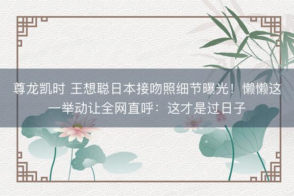 尊龙凯时 王想聪日本接吻照细节曝光！懒懒这一举动让全网直呼：这才是过日子
