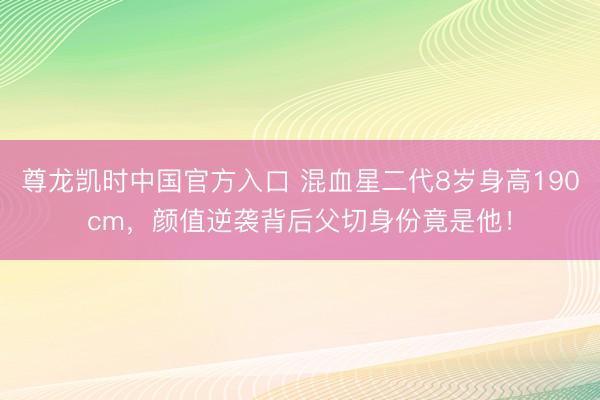 尊龙凯时中国官方入口 混血星二代8岁身高190cm，颜值逆袭背后父切身份竟是他！