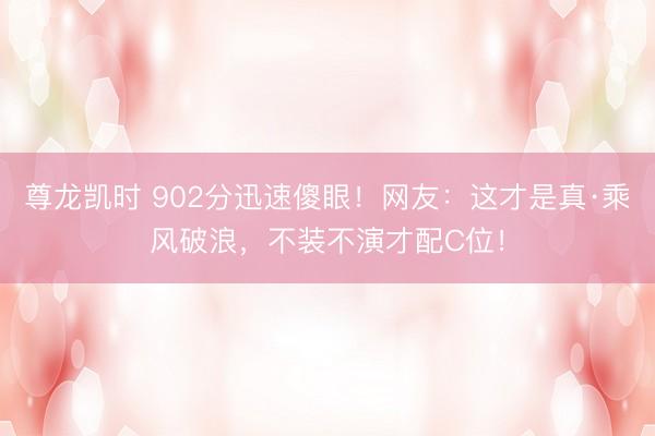 尊龙凯时 902分迅速傻眼!网友:这才是真·乘风破浪,不装不演才配C位!