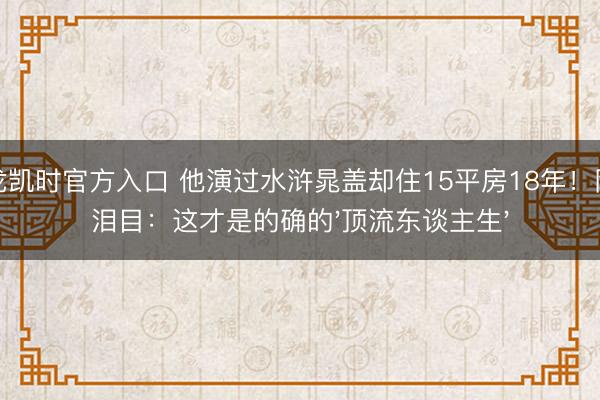 尊龙凯时官方入口 他演过水浒晁盖却住15平房18年！网友泪目：这才是的确的'顶流东谈主生'