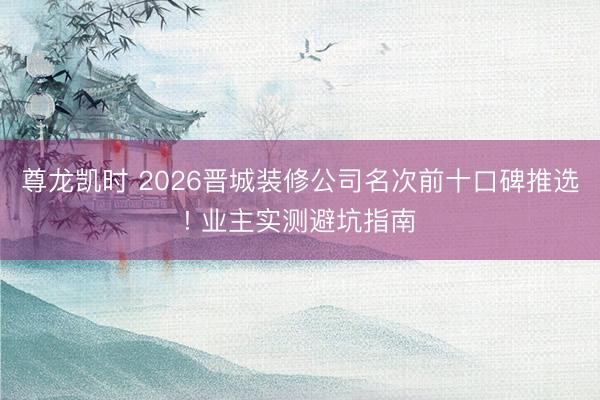 尊龙凯时 2026晋城装修公司名次前十口碑推选! 业主实测避坑指南
