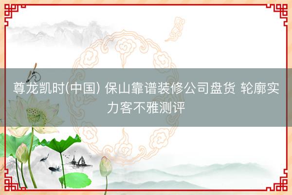 尊龙凯时(中国) 保山靠谱装修公司盘货 轮廓实力客不雅测评