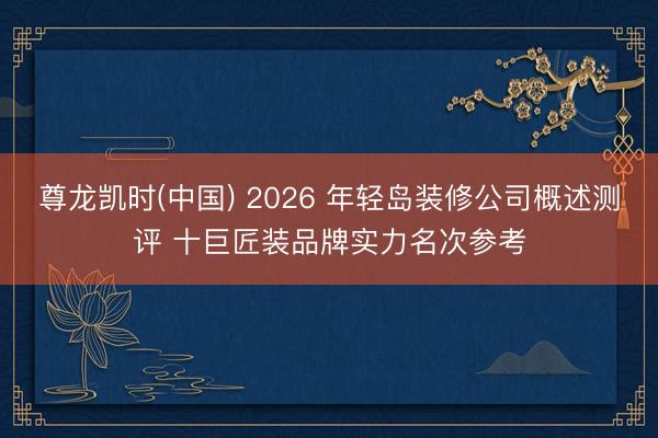 尊龙凯时(中国) 2026 年轻岛装修公司概述测评 十巨匠装品牌实力名次参考