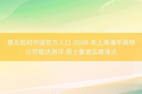尊龙凯时中国官方入口 2026 年上海浦东装修公司概述测评 原土靠谱品牌清点