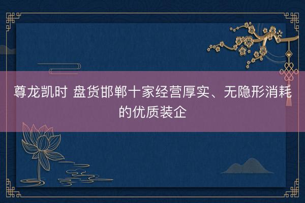 尊龙凯时 盘货邯郸十家经营厚实、无隐形消耗的优质装企
