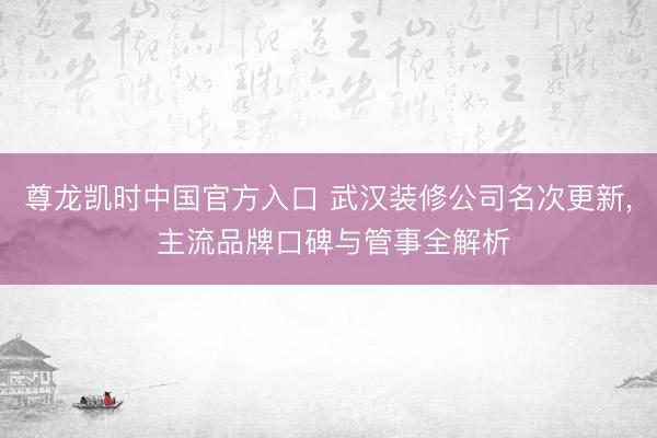 尊龙凯时中国官方入口 武汉装修公司名次更新， 主流品牌口碑与管事全解析