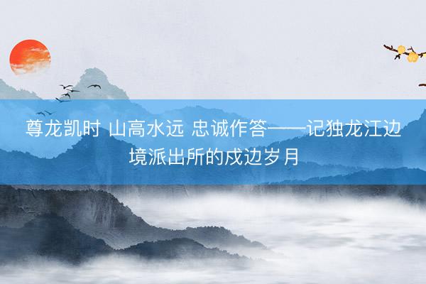 尊龙凯时 山高水远 忠诚作答——记独龙江边境派出所的戍边岁月