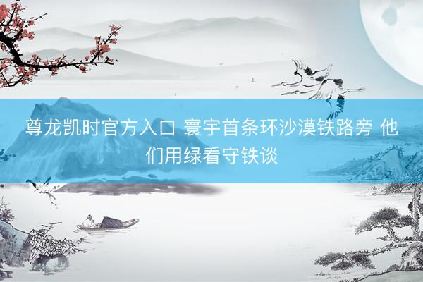 尊龙凯时官方入口 寰宇首条环沙漠铁路旁 他们用绿看守铁谈