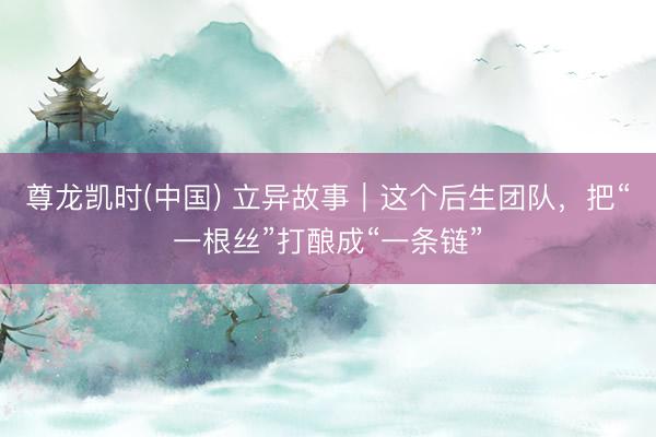 尊龙凯时(中国) 立异故事｜这个后生团队，把“一根丝”打酿成“一条链”