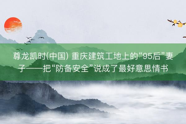尊龙凯时(中国) 重庆建筑工地上的“95后”妻子——把“防备安全”说成了最好意思情书