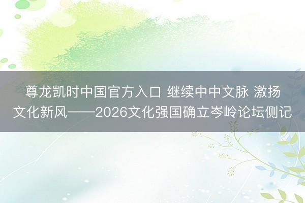 尊龙凯时中国官方入口 继续中中文脉 激扬文化新风——2026文化强国确立岑岭论坛侧记