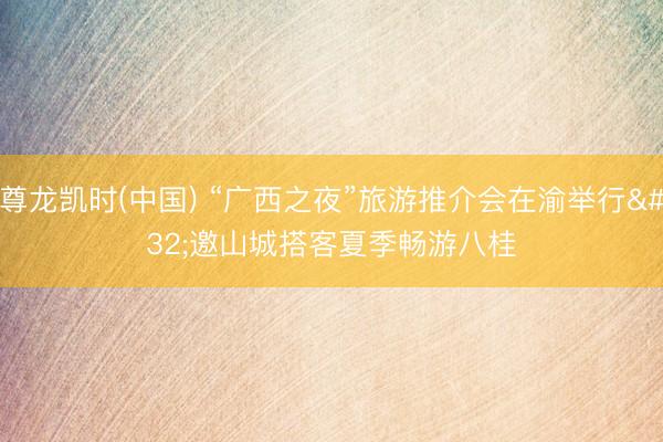 尊龙凯时(中国) “广西之夜”旅游推介会在渝举行 邀山城搭客夏季畅游八桂