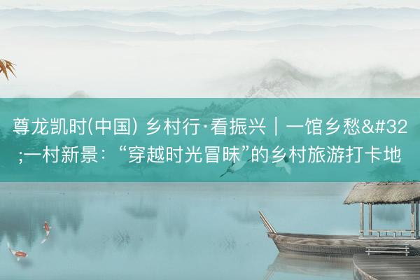 尊龙凯时(中国) 乡村行·看振兴｜一馆乡愁 一村新景：“穿越时光冒昧”的乡村旅游打卡地