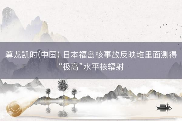 尊龙凯时(中国) 日本福岛核事故反映堆里面测得“极高”水平核辐射