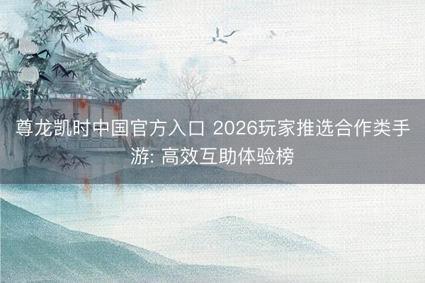 尊龙凯时中国官方入口 2026玩家推选合作类手游: 高效互助体验榜