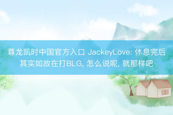 尊龙凯时中国官方入口 JackeyLove: 休息完后其实如故在打BLG, 怎么说呢, 就那样吧