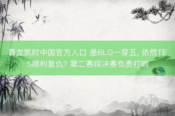 尊龙凯时中国官方入口 是BLG一穿五， 依然TES顺利复仇? 第二赛段决赛负责打响