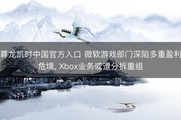 尊龙凯时中国官方入口 微软游戏部门深陷多重盈利危境， Xbox业务或遭分拆重组