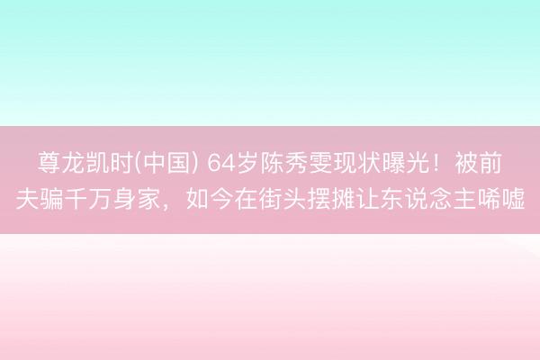 尊龙凯时(中国) 64岁陈秀雯现状曝光！被前夫骗千万身家，如今在街头摆摊让东说念主唏嘘