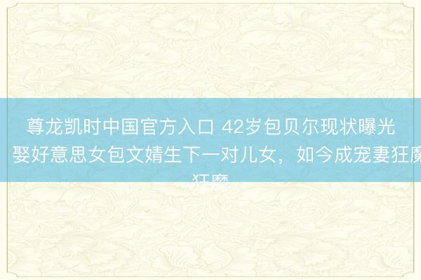 尊龙凯时中国官方入口 42岁包贝尔现状曝光！娶好意思女包文婧生下一对儿女，如今成宠妻狂魔