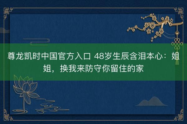 尊龙凯时中国官方入口 48岁生辰含泪本心:姐姐,换我来防守你留住的家