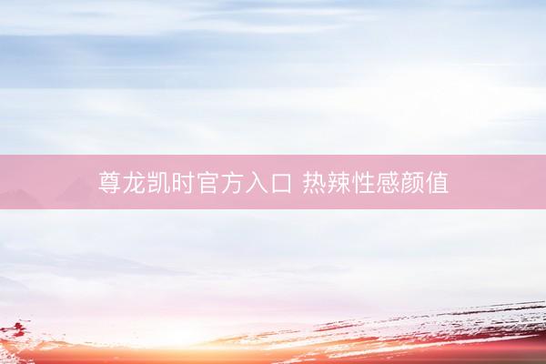 尊龙凯时官方入口 热辣性感颜值
