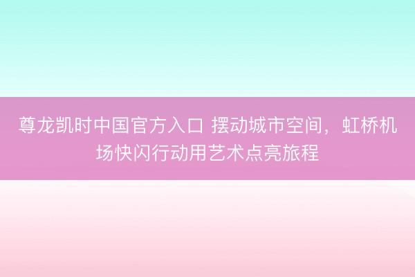 尊龙凯时中国官方入口 摆动城市空间，虹桥机场快闪行动用艺术点亮旅程