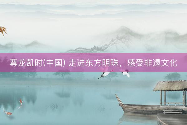 尊龙凯时(中国) 走进东方明珠，感受非遗文化