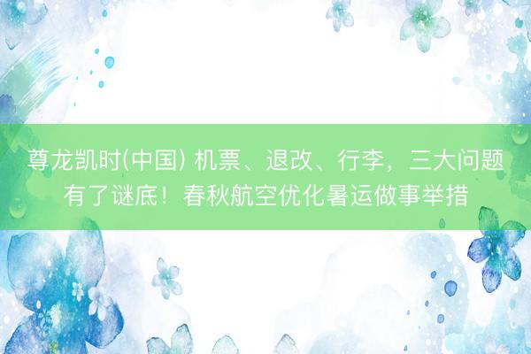 尊龙凯时(中国) 机票、退改、行李，三大问题有了谜底！春秋航空优化暑运做事举措