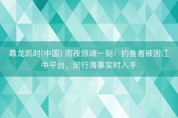 尊龙凯时(中国) 雨夜惊魂一刻！钓鱼者被困江中平台，闵行海事实时入手