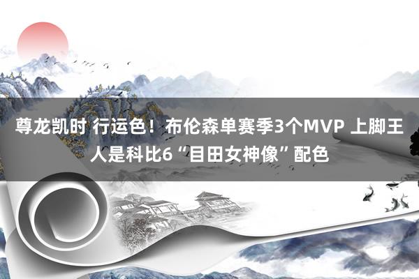 尊龙凯时 行运色！布伦森单赛季3个MVP 上脚王人是科比6“目田女神像”配色