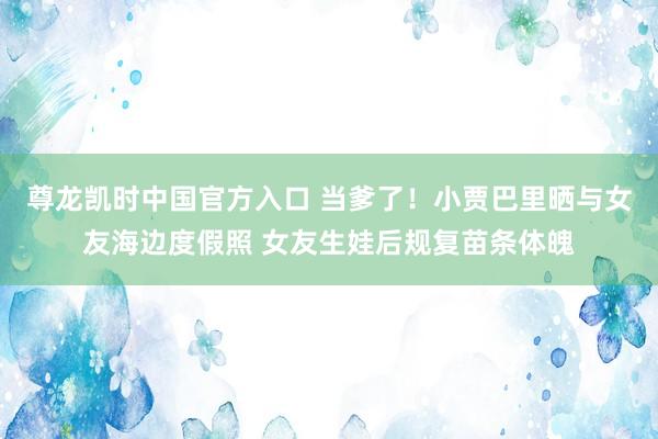 尊龙凯时中国官方入口 当爹了！小贾巴里晒与女友海边度假照 女友生娃后规复苗条体魄