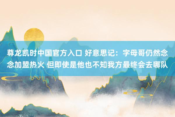 尊龙凯时中国官方入口 好意思记：字母哥仍然念念加盟热火 但即使是他也不知我方最终会去哪队