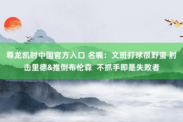 尊龙凯时中国官方入口 名嘴：文班打球很野蛮 肘击里德&推倒布伦森  不抓手即是失败者