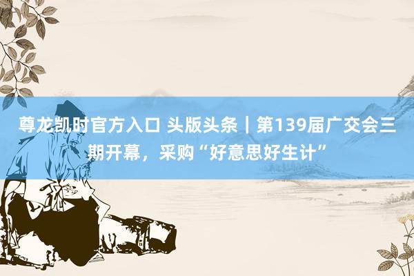 尊龙凯时官方入口 头版头条｜第139届广交会三期开幕，采购“好意思好生计”