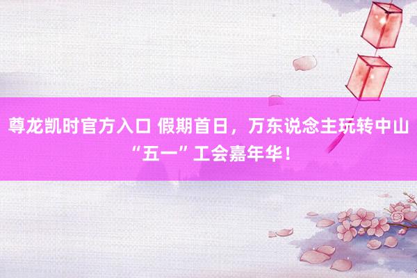 尊龙凯时官方入口 假期首日，万东说念主玩转中山“五一”工会嘉年华！