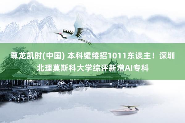 尊龙凯时(中国) 本科缱绻招1011东谈主！深圳北理莫斯科大学综评新增AI专科