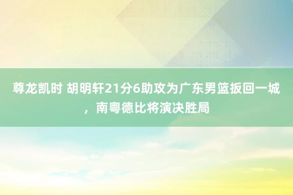 尊龙凯时 胡明轩21分6助攻为广东男篮扳回一城，南粤德比将演决胜局