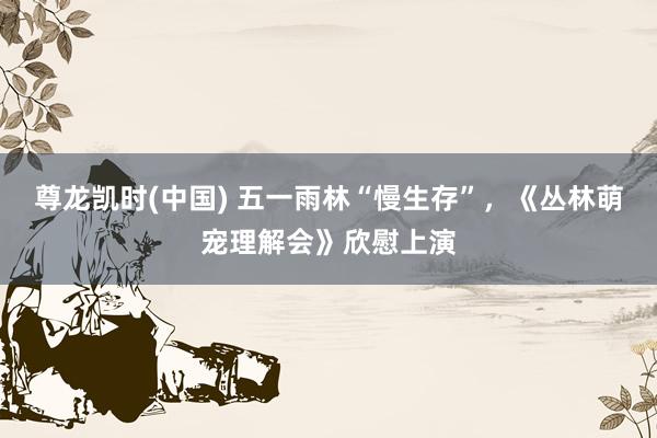 尊龙凯时(中国) 五一雨林“慢生存”，《丛林萌宠理解会》欣慰上演
