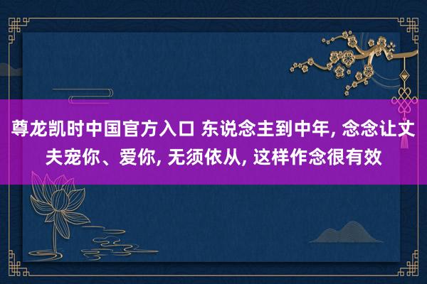 尊龙凯时中国官方入口 东说念主到中年， 念念让丈夫宠你、爱你， 无须依从， 这样作念很有效