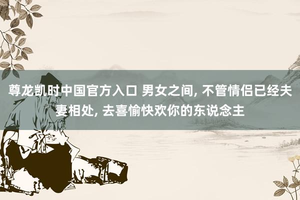 尊龙凯时中国官方入口 男女之间, 不管情侣已经夫妻相处, 去喜愉快欢你的东说念主