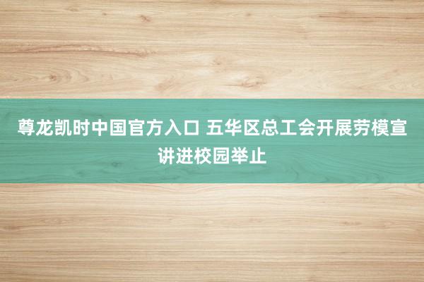 尊龙凯时中国官方入口 五华区总工会开展劳模宣讲进校园举止