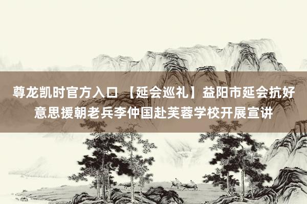 尊龙凯时官方入口 【延会巡礼】益阳市延会抗好意思援朝老兵李仲国赴芙蓉学校开展宣讲