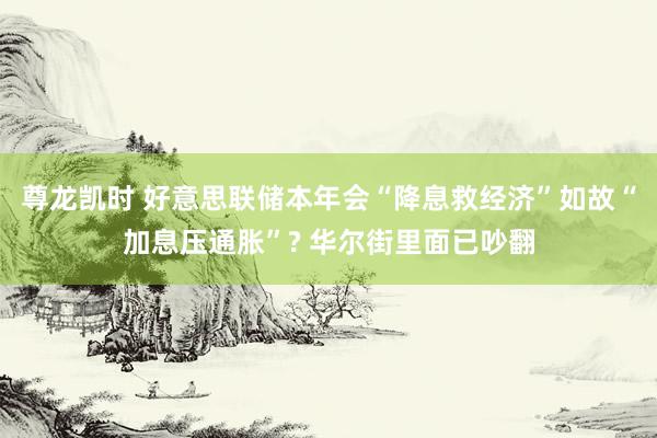 尊龙凯时 好意思联储本年会“降息救经济”如故“加息压通胀”? 华尔街里面已吵翻