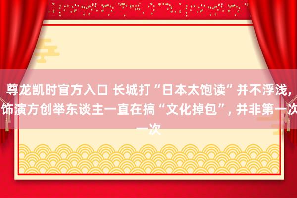 尊龙凯时官方入口 长城打“日本太饱读”并不浮浅, 饰演方创举东谈主一直在搞“文化掉包”, 并非第一次