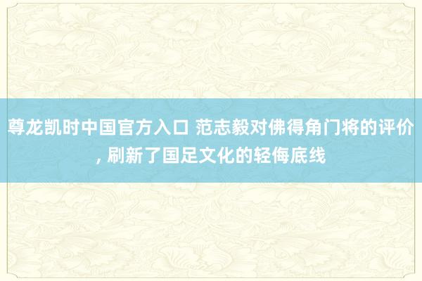 尊龙凯时中国官方入口 范志毅对佛得角门将的评价， 刷新了国足文化的轻侮底线