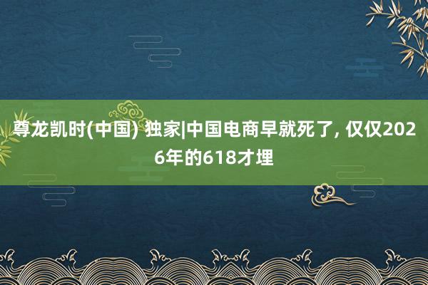 尊龙凯时(中国) 独家|中国电商早就死了， 仅仅2026年的618才埋