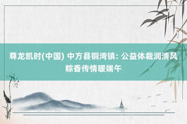 尊龙凯时(中国) 中方县铜湾镇: 公益体裁润清风粽香传情暖端午