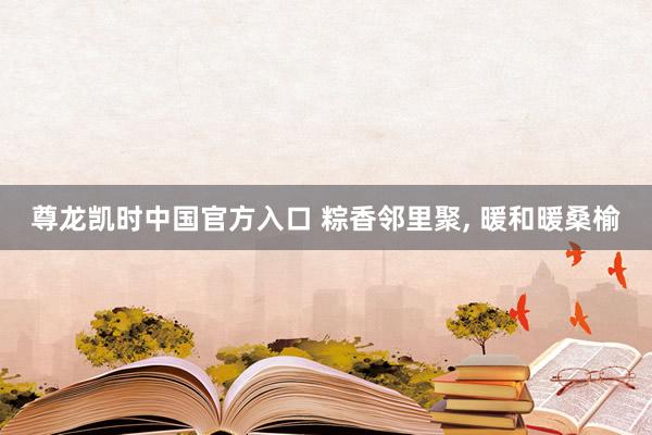 尊龙凯时中国官方入口 粽香邻里聚， 暖和暖桑榆