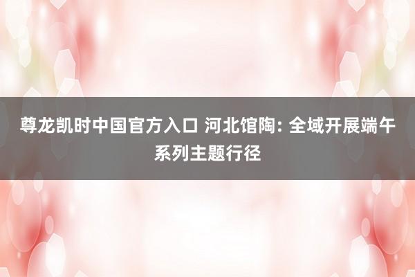 尊龙凯时中国官方入口 河北馆陶: 全域开展端午系列主题行径